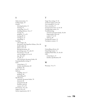 Page 79Index79 S
Safety instructions, 72
Scaling images, 39
Scanner
choosing location, 12
cleaning, 53
connecting, 14 to 15
installing software, 16 to 17
moving, 54
problems, 57 to 59
turning off, 13
turning on, 13
unpacking, 11
Scanning
color images, 39
documents with PaperPort Deluxe, 28 to 30
double-sided, 46
photos, 32 to 34
placing documents, 20
previewing scans, 37 to 38, 59
Start button, 35 to 36
text for editing, 8, 31 to 32
tips, 38 to 39
to a file, 21
with automatic document feeder, 46
Scanning...