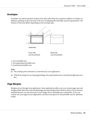 Page 33Envelopes
Envelopes can only be printed on their front sides (side where the recipient’s address is written). In
addition, printing on the front side in the area overlapping the back flap cannot be guaranteed. The
location of this area differs depending on the envelope type.
a=4.0 mm 
1
2
3 aa
a
a
Front side 
(can be printed)Back side 
(can be printed)
1. Non-printable area
2. Non-guaranteed printable area
3. Guaranteed printable area
Note:
❏The envelope print orientation is determined by your...