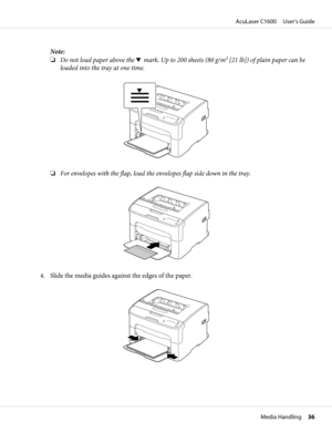 Page 36Note:
❏Do not load paper above the d mark. Up to 200 sheets (80 g/m2 [21 lb]) of plain paper can be
loaded into the tray at one time.
❏For envelopes with the flap, load the envelopes flap side down in the tray.
4. Slide the media guides against the edges of the paper.
AcuLaser C1600     User’s Guide
Media Handling     36 