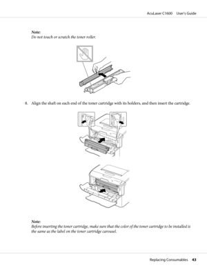 Page 43Note:
Do not touch or scratch the toner roller.
8. Align the shaft on each end of the toner cartridge with its holders, and then insert the cartridge.
Note:
Before inserting the toner cartridge, make sure that the color of the toner cartridge to be installed is
the same as the label on the toner cartridge carousel.
AcuLaser C1600     User’s Guide
Replacing Consumables     43 