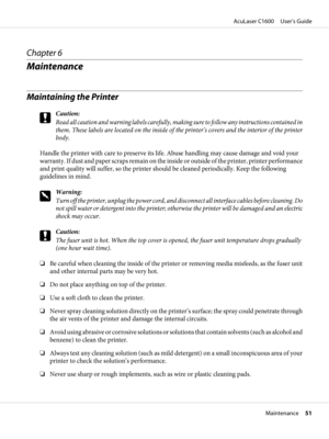 Page 51Chapter 6
Maintenance
Maintaining the Printer
c
Caution:
Read all caution and warning labels carefully, making sure to follow any instructions contained in
them. These labels are located on the inside of the printer’s covers and the interior of the printer
body.
Handle the printer with care to preserve its life. Abuse handling may cause damage and void your
warranty. If dust and paper scraps remain on the inside or outside of the printer, printer performance
and print quality will suffer, so the printer...