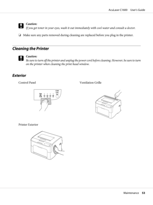 Page 53c
Caution:
If you get toner in your eyes, wash it out immediately with cool water and consult a doctor.
❏Make sure any parts removed during cleaning are replaced before you plug in the printer.
Cleaning the Printer
c
Caution:
Be sure to turn off the printer and unplug the power cord before cleaning. However, be sure to turn
on the printer when cleaning the print head window.
Exterior
Control Panel
YMCK
Ready
Rotate
TonerError
Clear
Ventilation Grille
Printer Exterior
AcuLaser C1600     User’s Guide...