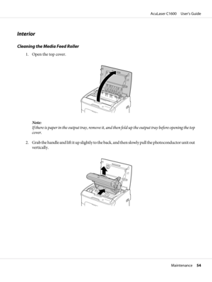 Page 54Interior
Cleaning the Media Feed Roller
1. Open the top cover.
Note:
If there is paper in the output tray, remove it, and then fold up the output tray before opening the top
cover.
2. Grab the handle and lift it up slightly to the back, and then slowly pull the photoconductor unit out
vertically.
AcuLaser C1600     User’s Guide
Maintenance     54 