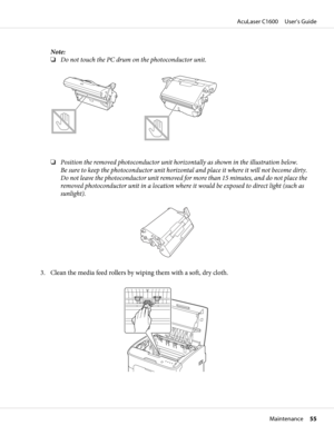 Page 55Note:
❏Do not touch the PC drum on the photoconductor unit.
❏Position the removed photoconductor unit horizontally as shown in the illustration below.
Be sure to keep the photoconductor unit horizontal and place it where it will not become dirty.
Do not leave the photoconductor unit removed for more than 15 minutes, and do not place the
removed photoconductor unit in a location where it would be exposed to direct light (such as
sunlight).
3. Clean the media feed rollers by wiping them with a soft, dry...