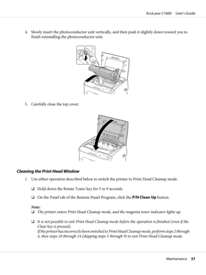 Page 574. Slowly insert the photoconductor unit vertically, and then push it slightly down toward you to
finish reinstalling the photoconductor unit.
5. Carefully close the top cover.
Cleaning the Print Head Window
1. Use either operation described below to switch the printer to Print Head Cleanup mode.
❏Hold down the Rotate Toner key for 5 to 9 seconds.
❏On the Panel tab of the Remote Panel Program, click the P/H Clean Up button.
Note:
❏The printer enters Print Head Cleanup mode, and the magenta toner...