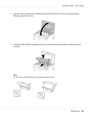 Page 605. After the toner cartridges have finished rotating and all indicators on the control panel begin
blinking, open the top cover.
6. Grab the handle and lift it up slightly to the back, and then slowly pull the photoconductor unit out
vertically.
Note:
❏Do not touch the PC drum on the photoconductor unit.
AcuLaser C1600     User’s Guide
Maintenance     60 