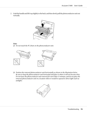 Page 742. Grab the handle and lift it up slightly to the back, and then slowly pull the photoconductor unit out
vertically.
Note:
❏Do not touch the PC drum on the photoconductor unit.
❏Position the removed photoconductor unit horizontally as shown in the illustration below.
Be sure to keep the photoconductor unit horizontal and place it where it will not become dirty.
Do not leave the photoconductor unit removed for more than 15 minutes, and do not place the
removed photoconductor unit in a location where it...