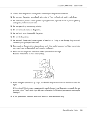 Page 104❏Always close the printer’s covers gently. Never subject the printer to vibration.
❏Do not cover the printer immediately after using it. Turn it off and wait until it cools down.
❏Do not leave the printer’s covers open for any length of time, especially in well-lit places; light may
damage the photoconductor units.
❏Do not open the printer during printing.
❏Do not tap media stacks on the printer.
❏Do not lubricate or disassemble the printer.
❏Do not tilt the printer.
❏Do not touch the electrical...
