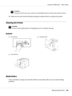 Page 105c
Caution:
If you get toner in your eyes, wash it out immediately with cool water and consult a doctor.
❏Make sure any parts removed during cleaning are replaced before you plug in the printer.
Cleaning the Printer
c
Caution:
Be sure to turn off the printer and unplug the power cord before cleaning.
Exterior
❏Control Panel❏Ventilation Grill
❏Printer Exterior
Media Rollers
The accumulation of paper dust and other debris on the media rollers can cause media-feeding
problems.
AcuLaser C3900 Series...