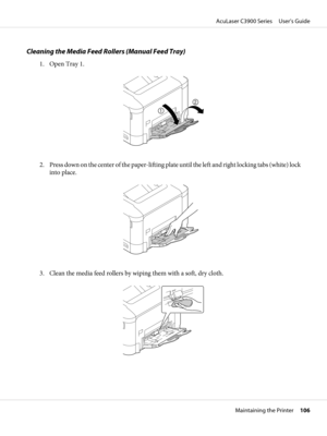 Page 106Cleaning the Media Feed Rollers (Manual Feed Tray)
1. Open Tray 1.
2. Press down on the center of the paper-lifting plate until the left and right locking tabs (white) lock
into place.
3. Clean the media feed rollers by wiping them with a soft, dry cloth.
AcuLaser C3900 Series     User’s Guide
Maintaining the Printer     106 