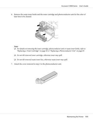 Page 1116. Remove the waste toner bottle and the toner cartridge and photoconductor unit for the color of
laser lens to be cleaned.
Note:
❏For details on removing the toner cartridge, photoconductor unit or waste toner bottle, refer to
“Replacing a Toner Cartridge” on page 83 or “Replacing a Photoconductor Unit” on page 87.
❏Do not tilt removed toner cartridge, otherwise toner may spill.
❏Do not tilt removed waste toner box, otherwise waste toner may spill.
7. Attach the cover removed in step 2 to the...