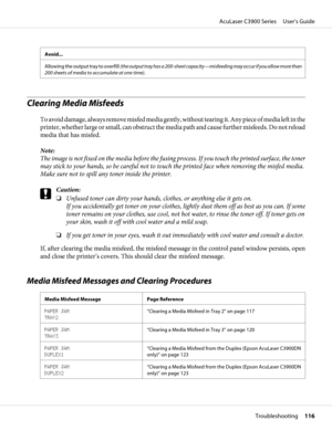 Page 116Avoid...
Allowing the output tray to overfill (the output tray has a 200-sheet capacity—misfeeding may occur if you allow more than
200 sheets of media to accumulate at one time).
Clearing Media Misfeeds 
To avoid damage, always remove misfed media gently, without tearing it. Any piece of media left in the
printer, whether large or small, can obstruct the media path and cause further misfeeds. Do not reload
media that has misfed.
Note:
The image is not fixed on the media before the fusing process. If you...