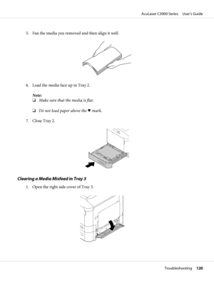 Page 1205. Fan the media you removed and then align it well.
6. Load the media face up in Tray 2.
Note:
❏Make sure that the media is flat.
❏Do not load paper above the d mark.
7. Close Tray 2.
Clearing a Media Misfeed in Tray 3
1. Open the right side cover of Tray 3.
AcuLaser C3900 Series     User’s Guide
Troubleshooting     120 