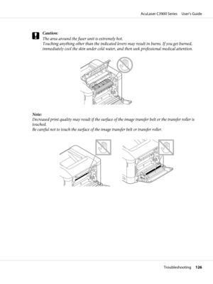 Page 126c
Caution:
The area around the fuser unit is extremely hot. 
Touching anything other than the indicated levers may result in burns. If you get burned,
immediately cool the skin under cold water, and then seek professional medical attention.
Note:
Decreased print quality may result if the surface of the image transfer belt or the transfer roller is
touched. 
Be careful not to touch the surface of the image transfer belt or transfer roller.
AcuLaser C3900 Series     User’s Guide
Troubleshooting     126 