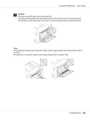 Page 129c
Caution:
The area around the fuser unit is extremely hot.
Touching anything other than the indicated levers may result in burns. If you get burned,
immediately cool the skin under cold water, and then seek professional medical attention.
Note:
Decreased print quality may result if the surface of the image transfer belt or the transfer roller is
touched. 
Be careful not to touch the surface of the image transfer belt or transfer roller.
AcuLaser C3900 Series     User’s Guide
Troubleshooting     129 