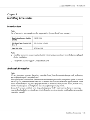 Page 146Chapter 9
Installing Accessories
Introduction
Note:
Use of accessories not manufactured or supported by Epson will void your warranty.
Dual In-Line Memory Module
(DIMM)512 MB DIMM
500-Sheet Paper Cassette Unit
(Tray 3)500-sheet tray included
Hard Disk DriveSATA Hard Disk
Note:
❏Installing accessories always requires that the printer and accessories are turned off and unplugged
during installation.
❏This printer does not support CompactFlash card.
Antistatic Protection
Note:
It’s very important to protect...