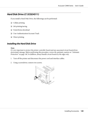 Page 149Hard Disk Drive (C12C824511)
If you install a Hard Disk Drive, the followings can be performed:
❏Collate printing
❏Job printing/saving
❏Fonts/forms download
❏User Authentication/Account Track
❏Direct printing
Installing the Hard Disk Drive
Note:
It’s very important to protect the printer controller board and any associated circuit boards from
electrostatic damage. Before performing this procedure, review the antistatic caution on “Antistatic
Protection” on page 146. In addition, always handle circuit...