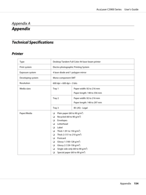 Page 154Appendix A
Appendix
Technical Specifications
Printer
Type Desktop Tandem Full Color A4 laser beam printer
Print system Electro photographic Printing System
Exposure system 4 laser diode and 1 polygon mirror
Developing system Mono-component SMT
Resolution
600 dpi × 600 dpi × 3 bits
Media sizes Tray 1 Paper width: 92 to 216 mm
Paper length: 148 to 356 mm
Tray 2 Paper width: 92 to 216 mm
Paper length: 148 to 297 mm
Tray 3 B5 (JIS) - Legal
Paper/Media❏Plain paper (60 to 90 g/m2)
❏Recycled (60 to 90 g/m2)...