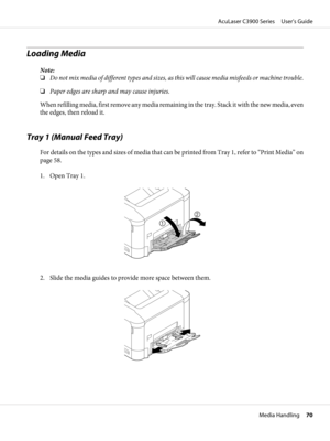 Page 70Loading Media 
Note:
❏Do not mix media of different types and sizes, as this will cause media misfeeds or machine trouble.
❏Paper edges are sharp and may cause injuries.
When refilling media, first remove any media remaining in the tray. Stack it with the new media, even
the edges, then reload it.
Tray 1 (Manual Feed Tray)
For details on the types and sizes of media that can be printed from Tray 1, refer to “Print Media” on
page 58.
1. Open Tray 1.
2. Slide the media guides to provide more space between...