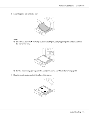 Page 744. Load the paper face up in the tray.
Note:
❏Do not load above the d mark. Up to 250 sheets (80 g/m2 [22 lb]) of plain paper can be loaded into
the tray at one time.
❏For the maximum paper capacity for each paper source, see “Media Types” on page 60.
5. Slide the media guides against the edges of the paper.
AcuLaser C3900 Series     User’s Guide
Media Handling     74 