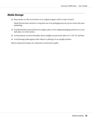 Page 80Media Storage
❏Keep media on a flat, level surface in its original wrapper until it is time to load it.
Media that has been stored for a long time out of its packaging may dry up too much and cause
misfeeding.
❏If media has been removed from its wrapper, place it in its original packaging and store in a cool,
dark place on a level surface.
❏Avoid moisture, excessive humidity, direct sunlight, excessive heat (above 35˚C [95˚F]), and dust.
❏Avoid leaning media against other objects or placing it in an...