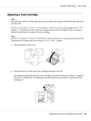 Page 83Replacing a Toner Cartridge
Note:
Be careful not to spill toner while replacing a toner cartridge. If toner spills, immediately wipe it off with a
soft, dry cloth.
If TONER LOW on the SYS DEFAULT MENU/ENABLE WARNING is set to ON, the message TONER LOW X
(where “X”. represents the color of the toner) appears when toner cartridge becomes near empty.
Follow the steps below to replace the toner cartridge.
Note:
If TONER LOW on the SYS DEFAULT MENU/ENABLE WARNING is set to OFF, you are advised to replace the...