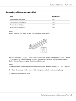 Page 87Replacing a Photoconductor Unit
TypeParts Number
Photoconductor Unit (Yellow) 1201
Photoconductor Unit (Magenta) 1202
Photoconductor Unit (Cyan) 1203
Photoconductor Unit (Black) 1204
Note:
Do not touch the OPC drum surface. This could lower image quality.
If P/U LOW on the SYS DEFAULT MENU/ENABLE WARNING is set to ON, the message P/U LOW X (where
“X”. represents the color of the toner) appears when a photoconductor unit becomes near empty.
Follow the steps below to replace the photoconductor unit.
Note:...