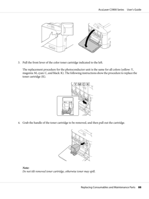 Page 883. Pull the front lever of the color toner cartridge indicated to the left.
The replacement procedure for the photoconductor unit is the same for all colors (yellow: Y,
magenta: M, cyan: C, and black: K). The following instructions show the procedure to replace the
toner cartridge (K).
YMCK
4. Grab the handle of the toner cartridge to be removed, and then pull out the cartridge.
Note:
Do not tilt removed toner cartridge, otherwise toner may spill.
AcuLaser C3900 Series     User’s Guide
Replacing...