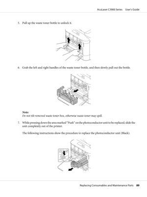 Page 895. Pull up the waste toner bottle to unlock it.
6. Grab the left and right handles of the waste toner bottle, and then slowly pull out the bottle.
Note:
Do not tilt removed waste toner box, otherwise waste toner may spill.
7. While pressing down the area marked “Push” on the photoconductor u n i t  t o  b e  r e p l a c e d ,  s l i d e  t h e
unit completely out of the printer.
The following instructions show the procedure to replace the photoconductor unit (Black).
AcuLaser C3900 Series     User’s...