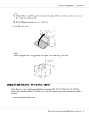 Page 93Note:
❏The front lever should be securely returned to its original position; otherwise, the front cover of
the printer cannot be closed.
❏If it is difficult to operate the lever, push it in.
17. Close the front cover.
Note:
When closing the front cover, press the area of the cover with small projections.
Replacing the Waste Toner Bottle (0595)
When the waste toner bottle becomes full, the message WASTE TONER FULL/REPLACE BOTTLE
appears in the message window. The printer stops and will not start again...