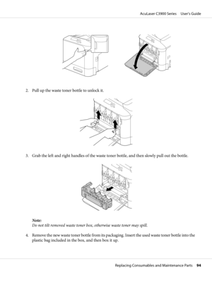 Page 942. Pull up the waste toner bottle to unlock it.
3. Grab the left and right handles of the waste toner bottle, and then slowly pull out the bottle.
Note:
Do not tilt removed waste toner box, otherwise waste toner may spill.
4. Remove the new waste toner bottle from its packaging. Insert the used waste toner bottle into the
plastic bag included in the box, and then box it up.
AcuLaser C3900 Series     User’s Guide
Replacing Consumables and Maintenance Parts     94 