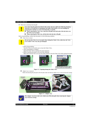 Page 11Confidential
Disassembly/Reassembly Overview 11 L200/L201/L100/L101Revision A
†Means do to minimize the ink spill
Before disassembling, confirm that the printer is in the following condition.
„
Choke Valve is closed
•Before disassembling:
Turn the Valve Lever and be sure to close the Choke Valve.
•After reassembling is complete:
Open the Choke Valve to perform the print inspection.
•Before returning the printer to the user after repairing:
Make sure to turn the Valve Lever up to the choke position to...