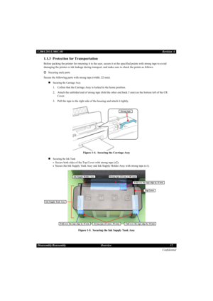 Page 12Confidential
Disassembly/Reassembly Overview 12 L200/L201/L100/L101Revision A
1.1.3  Protection for Transportation
Before packing the printer for returning it to the user, secure it at the specified points with strong tape to avoid 
damaging the printer or ink leakage during transport, and make sure to check the points as follows.
†Securing each parts
Secure the following parts with strong tape (width: 22 mm).
„
Securing the Carriage Assy
1. Cofirm that the Carriage Assy is locked in the home position....