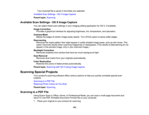 Page 103

Your
scanned fileissaved inthe folder youselected.
 Available
ScanSettings -OS XImage Capture
 Parent
topic:Scanning
 Available
ScanSettings -OS XImage Capture
 You
canselect thesescansettings inyour imaging editingapplication forOS X,ifavailable.
 Image
Correction
 Provides
agraphical interfaceforadjusting brightness, tint,temperature, andsaturation.
 Unsharp
Mask
 Makes
theedges ofcertain imageareasclearer. Turnoffthis option toleave softer edges.
 Descreening

Removes
theripple pattern thatmight...