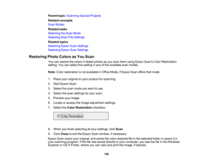 Page 106

Parent
topic:Scanning SpecialProjects
 Related
concepts
 Scan
Modes
 Related
tasks
 Selecting
theScan Mode
 Selecting
ScanFileSettings
 Related
topics
 Selecting
EpsonScanSettings
 Selecting
EpsonScanSettings
 Restoring
PhotoColors asYou Scan
 You
canrestore thecolors infaded photos asyou scan them using Epson Scans ColorRestoration
 setting.
Youcanselect thissetting inany ofthe available scanmodes.
 Note:
Colorrestoration isnot available inOffice Mode, ifEpson Scanoffers thatmode.
 1.
Place...