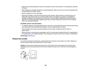 Page 109

•
Epson recommends fillingallink tanks tothe upper linewhen theproduct isnot operating toreset the
 ink
levels.
 •
After bringing anink bottle inside fromacold storage site,allow itto warm upatroom temperature for
 at
least three hours before usingit.
 •
Store inkbottles inacool, darkplace.
 •
Store theinkbottles inthe same environment asthe product. Whenstoring ortransporting anink
 bottle
afterremoving itsseal, donot tiltthe bottle anddonot subject itto impacts ortemperature
 changes.
Otherwise,...