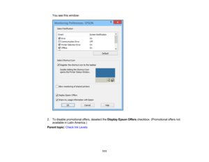 Page 111

You
seethiswindow:
 2.
Todisable promotional offers,deselect theDisplay EpsonOfferscheckbox. (Promotional offersnot
 available
inLatin America.)
 Parent
topic:Check InkLevels
 111 