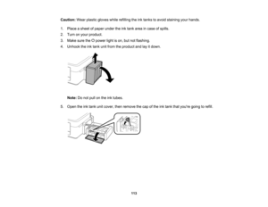 Page 113

Caution:
Wearplastic gloves whilerefilling theinktanks toavoid staining yourhands.
 1.
Place asheet ofpaper undertheinktank area incase ofspills.
 2.
Turn onyour product.
 3.
Make surethe power lightison, butnotflashing.
 4.
Unhook theinktank unitfrom theproduct andlayitdown.
 Note:
Donot pull onthe inktubes.
 5.
Open theinktank unitcover, thenremove thecap ofthe inktank thatyoure goingtorefill.
 113    