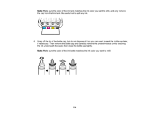 Page 114

Note:
Makesurethecolor ofthe inktank matches theinkcolor youwant torefill, andonly remove
 the
cap from thatinktank. Becareful nottospill anyink.
 6.
Snap offthe tipofthe bottle cap,butdonot dispose ofitso you canuseitto seal thebottle caplater,
 if
necessary. Thenremove thebottle capand carefully removetheprotective seal(avoid touching
 the
inkunderneath theseal), thenclose thebottle captightly.
 Note:
Makesurethecolor ofthe inkbottle matches theinkcolor youwant torefill.
 114   
