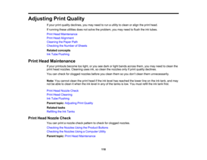 Page 118

Adjusting
PrintQuality
 If
your printquality declines, youmay need torun autility toclean oralign theprint head.
 If
running theseutilities doesnotsolve theproblem, youmay need toflush theinktubes.
 Print
Head Maintenance
 Print
Head Alignment
 Cleaning
thePaper Path
 Checking
theNumber ofSheets
 Related
concepts
 Ink
Tube Flushing
 Print
Head Maintenance
 If
your printouts becometoolight, oryou seedark orlight bands across them,youmay need toclean the
 print
head nozzles. Cleaning usesink,soclean...