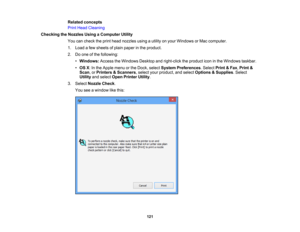 Page 121

Related
concepts
 Print
Head Cleaning
 Checking
theNozzles UsingaComputer Utility
 You
cancheck theprint head nozzles usingautility onyour Windows orMac computer.
 1.
Load afew sheets ofplain paper inthe product.
 2.
Doone ofthe following:
 •
Windows: AccesstheWindows Desktopandright-click theproduct iconinthe Windows taskbar.
 •
OS X:In the Apple menuorthe Dock, select System Preferences .Select Print&Fax ,Print &
 Scan
,or Printers &Scanners ,select yourproduct, andselect Options &Supplies .Select...