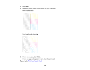 Page 122

4.
Click Print.
 5.
Check theprinted pattern tosee ifthere aregaps inthe lines.
 Print
head isclean
 Print
head needs cleaning
 6.
Ifthere arenogaps, clickFinish .
 If
there aregaps orthe pattern isfaint, clean theprint head.
 Parent
topic:PrintHead Nozzle Check
 122   