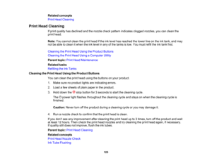Page 123

Related
concepts
 Print
Head Cleaning
 Print
Head Cleaning
 If
print quality hasdeclined andthenozzle checkpattern indicates cloggednozzles, youcanclean the
 print
head.
 Note:
Youcannot cleantheprint head ifthe inklevel hasreached thelower lineonthe inktank, andmay
 not
beable toclean itwhen theinklevel inany ofthe tanks islow. You must refilltheinktank first.
 Cleaning
thePrint Head Using theProduct Buttons
 Cleaning
thePrint Head Using aComputer Utility
 Parent
topic:PrintHead Maintenance
 Related...