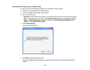 Page 124

Cleaning
thePrint Head Using aComputer Utility
 You
canclean theprint head using autility onyour Windows orMac computer.
 1.
Make surenoproduct lightsareindicating errors.
 2.
Load afew sheets ofplain paper inthe product.
 3.
Doone ofthe following:
 •
Windows: AccesstheWindows Desktopandright-click theproduct iconinthe Windows taskbar.
 •
OS X:In the Apple menuorthe Dock, select System Preferences .Select Print&Fax ,Print &
 Scan
,or Printers &Scanners ,select yourproduct, andselect Options &Supplies...