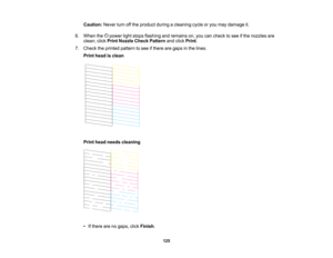 Page 125

Caution:
Neverturnoffthe product duringacleaning cycleoryou may damage it.
 6.
When thepower lightstops flashing andremains on,you cancheck tosee ifthe nozzles are
 clean;
clickPrint Nozzle CheckPattern andclick Print .
 7.
Check theprinted pattern tosee ifthere aregaps inthe lines.
 Print
head isclean
 Print
head needs cleaning
 •
Ifthere arenogaps, clickFinish .
 125    