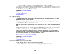 Page 126

•
Ifthere aregaps orthe pattern isfaint, clickClean toclean theprint head again.
 If
you don’t see anyimprovement aftercleaning theprint head upto3times, turnoffthe product andwait
 at
least 12hours. Thencheck theprint head nozzles andtrycleaning theprint head again, ifnecessary.
 If
quality stilldoes notimprove, flushtheinktubes.
 Parent
topic:PrintHead Cleaning
 Related
concepts
 Print
Head Nozzle Check
 Ink
Tube Flushing
 Ink
Tube Flushing
 If
you stillsee white ordark lines ormissing colorsinyour...