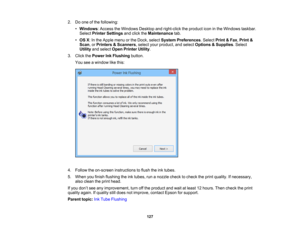 Page 127

2.
Doone ofthe following:
 •
Windows :Access theWindows Desktopandright-click theproduct iconinthe Windows taskbar.
 Select
Printer Settings andclick theMaintenance tab.
 •
OS X:In the Apple menuorthe Dock, select System Preferences .Select Print&Fax ,Print &
 Scan
,or Printers &Scanners ,select yourproduct, andselect Options &Supplies .Select
 Utility
andselect OpenPrinter Utility.
 3.
Click thePower InkFlushing button.
 You
seeawindow likethis:
 4.
Follow theon-screen instructions toflush...