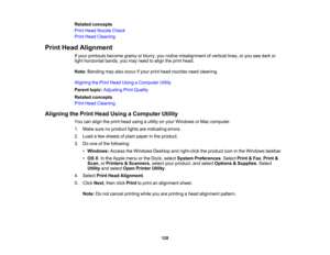 Page 128

Related
concepts
 Print
Head Nozzle Check
 Print
Head Cleaning
 Print
Head Alignment
 If
your printouts becomegrainyorblurry, younotice misalignment ofvertical lines,oryou seedark or
 light
horizontal bands,youmay need toalign theprint head.
 Note:
Banding mayalsooccur ifyour printhead nozzles needcleaning.
 Aligning
thePrint Head Using aComputer Utility
 Parent
topic:Adjusting PrintQuality
 Related
concepts
 Print
Head Cleaning
 Aligning
thePrint Head Using aComputer Utility
 You
canalign theprint...