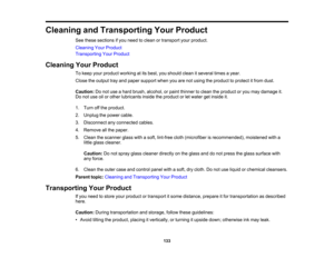 Page 133

Cleaning
andTransporting YourProduct
 See
these sections ifyou need toclean ortransport yourproduct.
 Cleaning
YourProduct
 Transporting
YourProduct
 Cleaning
YourProduct
 To
keep yourproduct working atits best, youshould cleanitseveral timesayear.
 Close
theoutput trayand paper support whenyouarenotusing theproduct toprotect itfrom dust.
 Caution:
Donot use ahard brush, alcohol, orpaint thinner toclean theproduct oryou may damage it.
 Do
not use oilorother lubricants insidetheproduct orlet water...