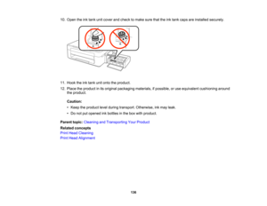 Page 136

10.
Open theinktank unitcover andcheck tomake surethattheinktank caps areinstalled securely.
 11.
Hook theinktank unitonto theproduct.
 12.
Place theproduct inits original packaging materials,ifpossible, oruse equivalent cushioning around
 the
product.
 Caution:

•
Keep theproduct levelduring transport. Otherwise, inkmay leak.
 •
Do not putopened inkbottles inthe box with product.
 Parent
topic:Cleaning andTransporting YourProduct
 Related
concepts
 Print
Head Cleaning
 Print
Head Alignment
 136  